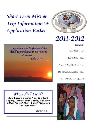 Short Term Mission
Trip Information &
Application Packet
                                         2011-2012
                                                                Contents
  …repentance and forgiveness of sins
                                                        About HOCI | page 2
  should be proclaimed in his name to
             all nations…
                                                      How to Apply | page 3
                      Luke 24:47

                                          Frequently Asked Questions | page 4


                                         2011 Calendar and Locations | page 5


                                            Form 1012A Application | page 7




      Whom shall I send?
  And I heard a voice from the Lord
saying, “Whom shall I send, and who
will go for us? Then, I said, “Here am
             I! Send me”.

                          Isaiah 6-8


                                                                           1
 