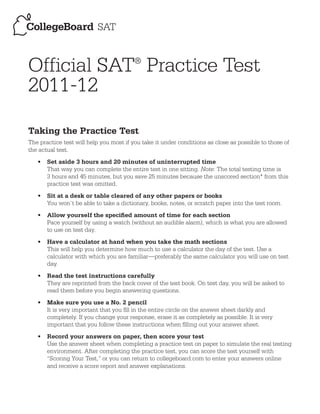 Official SAT Practice Test              ®


2011-12

Taking the Practice Test
The practice test will help you most if you take it under conditions as close as possible to those of
the actual test.
   •	 Set aside 3 hours and 20 minutes of uninterrupted time
      That way you can complete the entire test in one sitting. Note: The total testing time is
      3 hours and 45 minutes, but you save 25 minutes because the unscored section* from this
      practice test was omitted.
   •	 Sit at a desk or table cleared of any other papers or books
      You won’t be able to take a dictionary, books, notes, or scratch paper into the test room.
   •	 Allow yourself the specified amount of time for each section
      Pace yourself by using a watch (without an audible alarm), which is what you are allowed
      to use on test day.
   •	 Have a calculator at hand when you take the math sections
      This will help you determine how much to use a calculator the day of the test. Use a
      calculator with which you are familiar—preferably the same calculator you will use on test
      day.
   •	 Read the test instructions carefully
      They are reprinted from the back cover of the test book. On test day, you will be asked to
      read them before you begin answering questions.
   •	 Make sure you use a No. 2 pencil
      It is very important that you fill in the entire circle on the answer sheet darkly and
      completely. If you change your response, erase it as completely as possible. It is very
      important that you follow these instructions when filling out your answer sheet.
   •	 Record your answers on paper, then score your test
      Use the answer sheet when completing a practice test on paper to simulate the real testing
      environment. After completing the practice test, you can score the test yourself with
      “Scoring Your Test,” or you can return to collegeboard.com to enter your answers online
      and receive a score report and answer explanations.
 