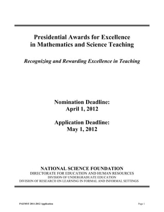 Presidential Awards for Excellence
         in Mathematics and Science Teaching

   Recognizing and Rewarding Excellence in Teaching




                               Nomination Deadline:
                                  April 1, 2012

                               Application Deadline:
                                   May 1, 2012




                 NATIONAL SCIENCE FOUNDATION
        DIRECTORATE FOR EDUCATION AND HUMAN RESOURCES
                DIVISION OF UNDERGRADUATE EDUCATION
DIVISION OF RESEARCH ON LEARNING IN FORMAL AND INFORMAL SETTINGS




PAEMST 2011-2012 Application                                   Page 1
 