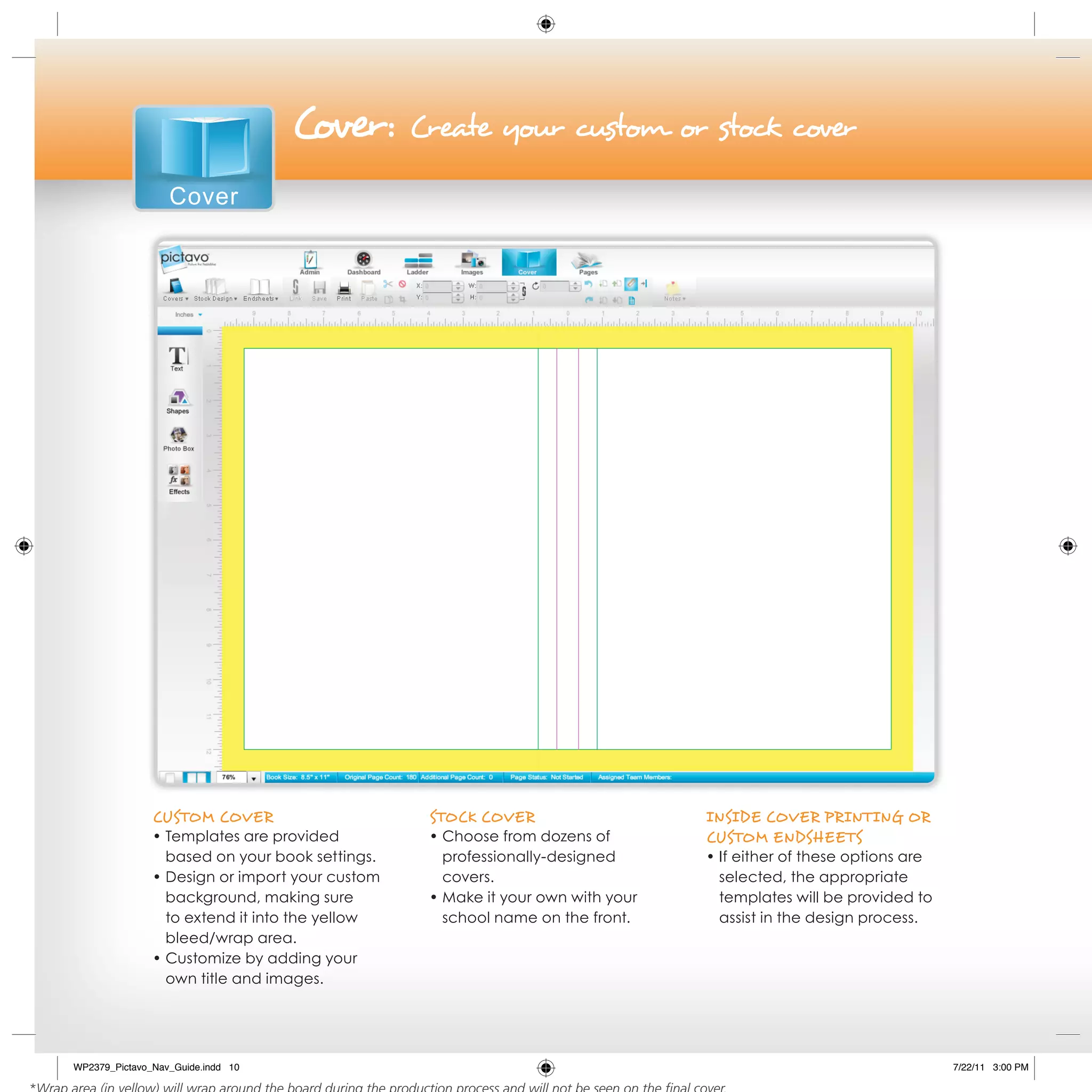 Cover:       Create your custom or stock cover

                  Cover




               CusToM Cover                      sToCk Cover                    iNside Cover PriNTiNg or
               • Templates are provided          • Choose from dozens of        CusToM eNdsheeTs
                 based on your book settings.      professionally-designed      • If either of these options are
               • Design or import your custom      covers.                        selected, the appropriate
                 background, making sure         • Make it your own with your     templates will be provided to
                 to extend it into the yellow      school name on the front.      assist in the design process.
                 bleed/wrap area.
               • Customize by adding your
                 own title and images.




WP2379_Pictavo_Nav_Guide.indd 10                                                                                   7/22/11 3:00 PM
 