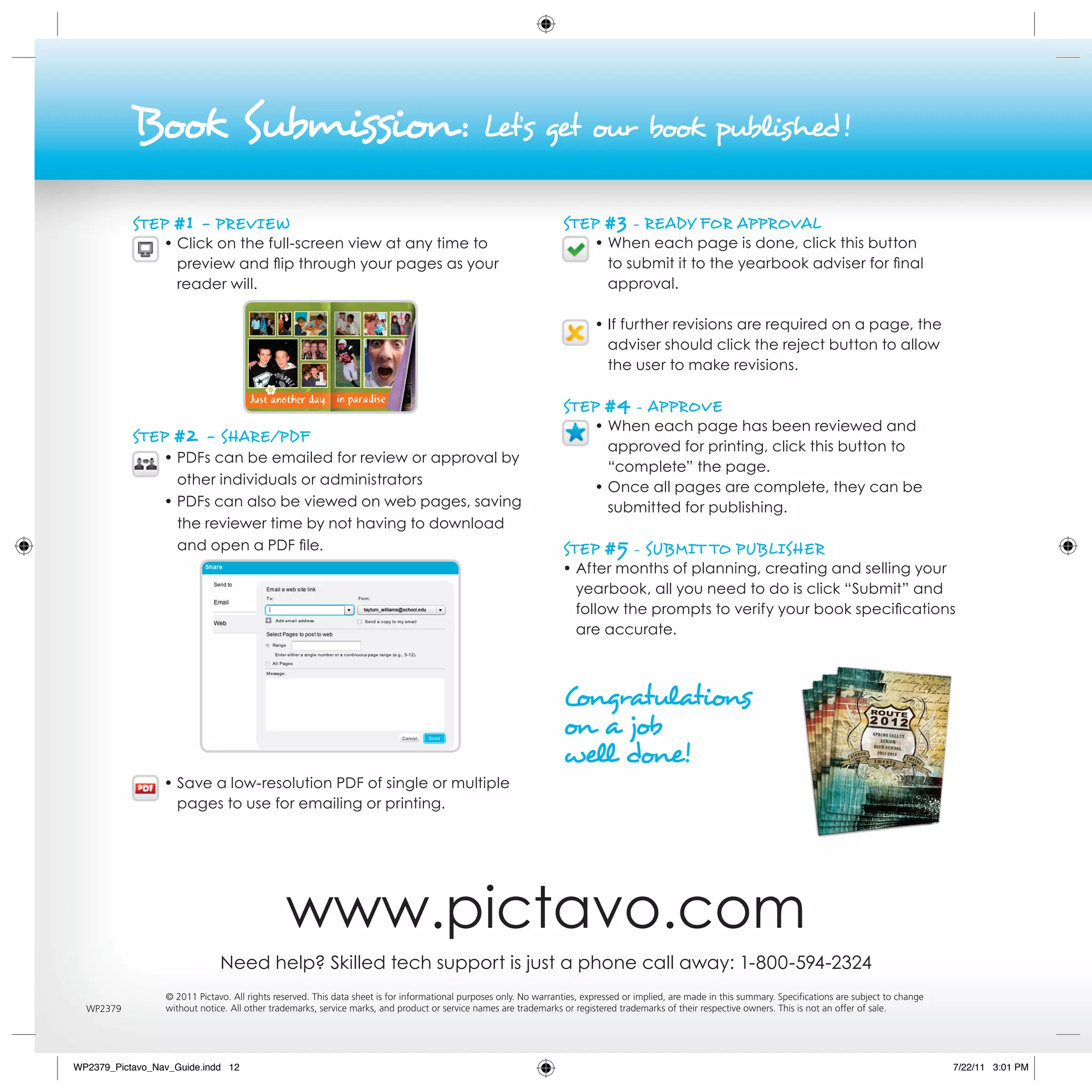 Book submission :                                                                   Let’s get our book published!

           sTeP    #1 - PrevieW                                                                                    sTeP      #3 - reAdy For APProvAL
                 • Click on the full-screen view at any time to                                                            • When each page is done, click this button
                   preview and flip through your pages as your                                                               to submit it to the yearbook adviser for final
                   reader will.                                                                                              approval.

                                                                                                                           • If further revisions are required on a page, the
                                                                                                                             adviser should click the reject button to allow
                                                                                                                             the user to make revisions.

                                                                                                                   sTeP      #4 - APProve
                                                                                                                           • When each page has been reviewed and
           sTeP    #2 - shAre/PdF                                                                                            approved for printing, click this button to
                 • PDFs can be emailed for review or approval by
                                                                                                                             “complete” the page.
                   other individuals or administrators
                                                                                                                           • Once all pages are complete, they can be
                 • PDFs can also be viewed on web pages, saving                                                              submitted for publishing.
                   the reviewer time by not having to download
                   and open a PDF file.                                                                            sTeP      #5 - suBMi T To PuBLisher
                                                                                                                   • After months of planning, creating and selling your
                                                                                                                     yearbook, all you need to do is click “Submit” and
                                                                                                                     follow the prompts to verify your book specifications
                                                                                                                     are accurate.



                                                                                                                   Congratulations
                                                                                                                   on a job
                                                                                                                   well done!
                 • Save a low-resolution PDF of single or multiple
                   pages to use for emailing or printing.




                                              www.pictavo.com
                              Need help? Skilled tech support is just a phone call away: 1-800-594-2324
                 © 2011 Pictavo. All rights reserved. This data sheet is for informational purposes only. No warranties, expressed or implied, are made in this summary. Specifications are subject to change
  WP2379         without notice. All other trademarks, service marks, and product or service names are trademarks or registered trademarks of their respective owners. This is not an offer of sale.




WP2379_Pictavo_Nav_Guide.indd 12                                                                                                                                                                                7/22/11 3:01 PM
 
