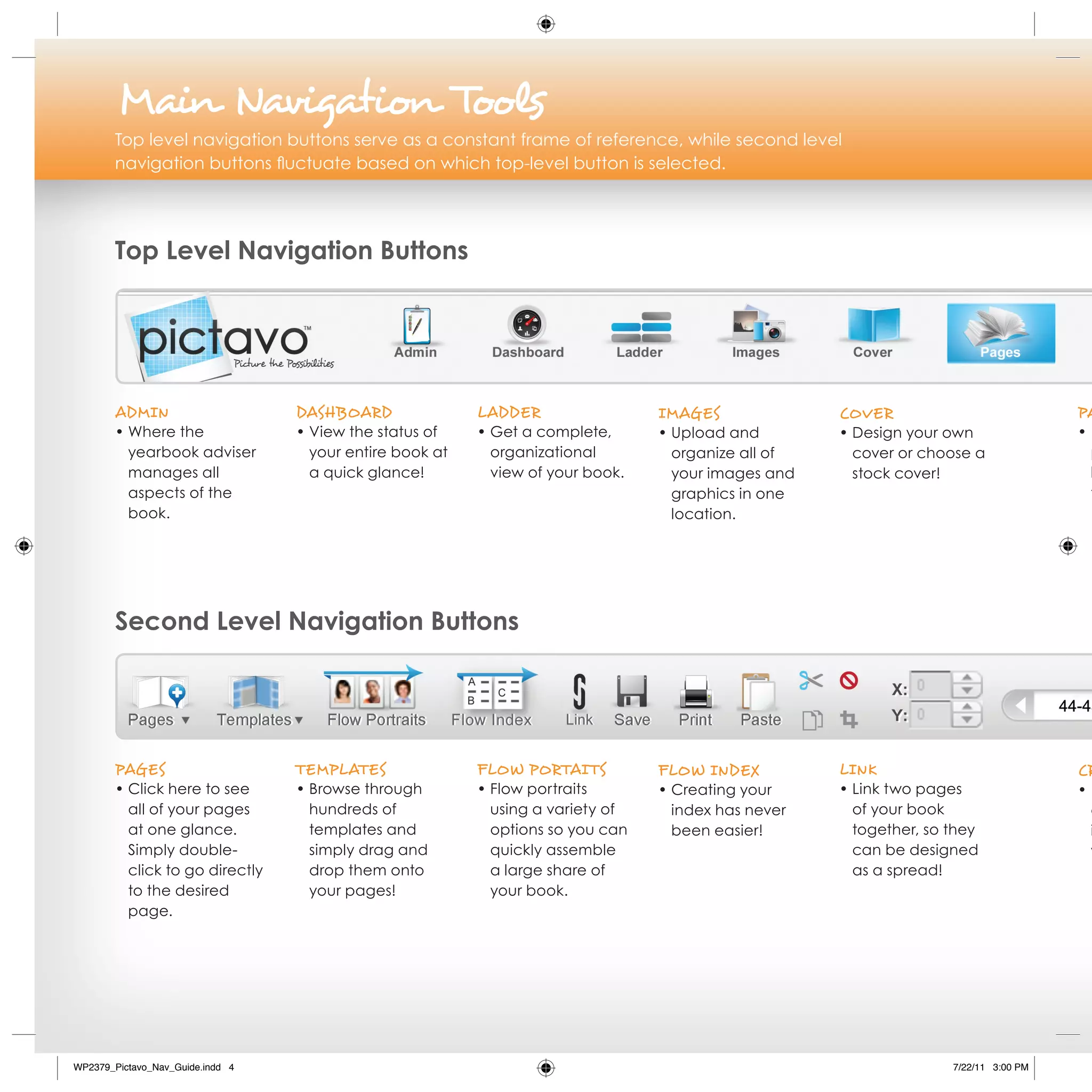 Main Navigation Tools
        Top level navigation buttons serve as a constant frame of reference, while second level
        navigation buttons fluctuate based on which top-level button is selected.




        Top Level Navigation Buttons




        AdMiN                     dAshBoArd               LAdder                 iMAges              Cover                            PA
        • Where the               • View the status of    • Get a complete,      • Upload and        • Design your own                •E
          yearbook adviser          your entire book at     organizational         organize all of     cover or choose a               p
          manages all               a quick glance!         view of your book.     your images and     stock cover!                    l
          aspects of the                                                           graphics in one                                     t
          book.                                                                    location.




        Second Level Navigation Buttons




        PAges                     TeMPLATes               FLoW PorTAi Ts         FLoW iNdex          LiNk                             Cr
        • Click here to see       • Browse through        • Flow portraits       • Creating your     • Link two pages                 •E
          all of your pages         hundreds of             using a variety of     index has never     of your book                    a
          at one glance.            templates and           options so you can     been easier!        together, so they               i
          Simply double-            simply drag and         quickly assemble                           can be designed                 y
          click to go directly      drop them onto          a large share of                           as a spread!
          to the desired            your pages!             your book.
          page.




WP2379_Pictavo_Nav_Guide.indd 4                                                                                     7/22/11 3:00 PM
 