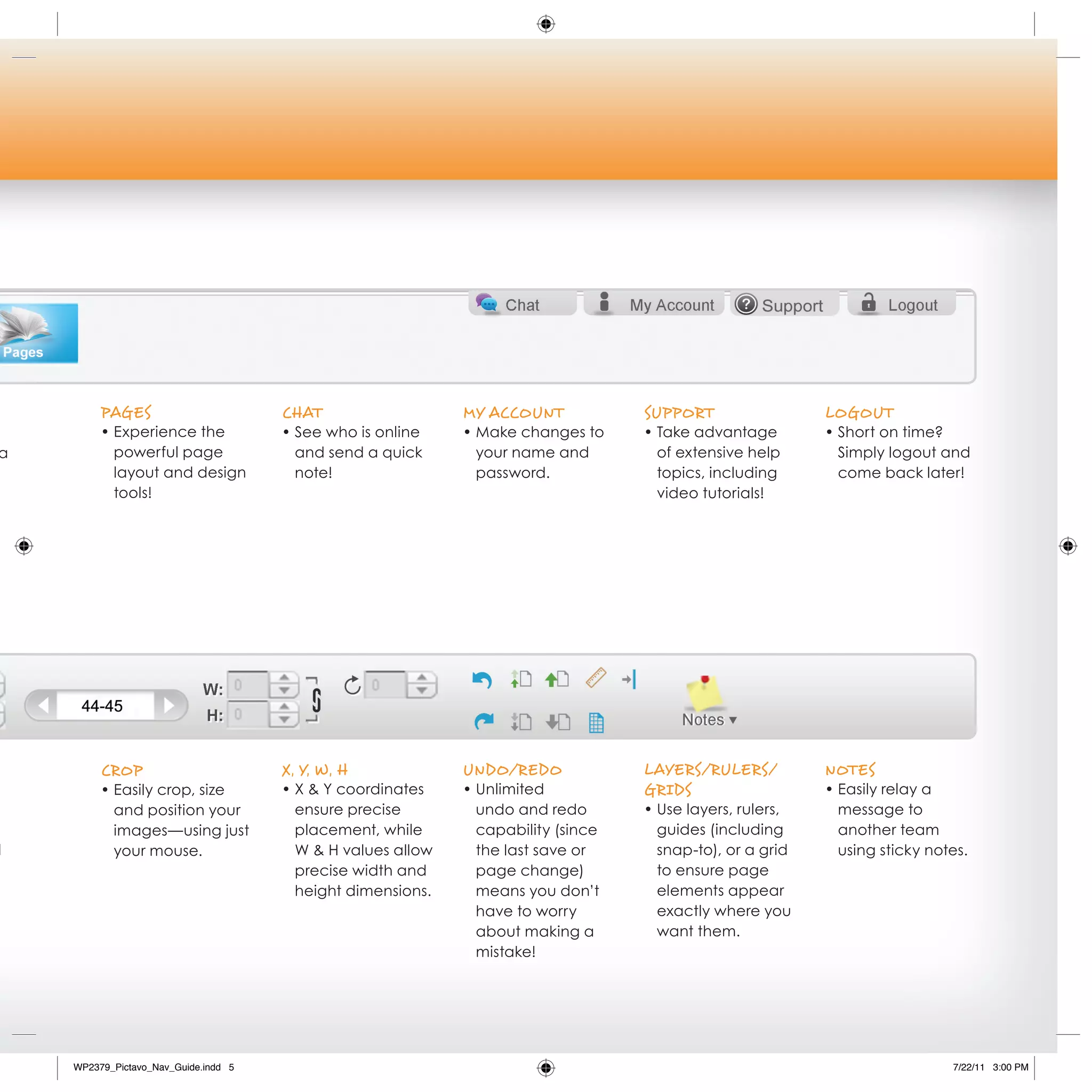 PAges                        ChAT                   My ACCouNT            suPPorT                 LogouT
         • Experience the             • See who is online    • Make changes to     • Take advantage        • Short on time?
a          powerful page                and send a quick       your name and         of extensive help       Simply logout and
           layout and design            note!                  password.             topics, including       come back later!
           tools!                                                                    video tutorials!




         CroP                         x, y, W, h             uNdo/redo             LAyers/ruLers/          NoTes
         • Easily crop, size          • X & Y coordinates    • Unlimited           grids                   • Easily relay a
           and position your            ensure precise         undo and redo       • Use layers, rulers,     message to
           images—using just            placement, while       capability (since     guides (including       another team
d          your mouse.                  W & H values allow     the last save or      snap-to), or a grid     using sticky notes.
                                        precise width and      page change)          to ensure page
                                        height dimensions.     means you don’t       elements appear
                                                               have to worry         exactly where you
                                                               about making a        want them.
                                                               mistake!




    WP2379_Pictavo_Nav_Guide.indd 5                                                                                          7/22/11 3:00 PM
 
