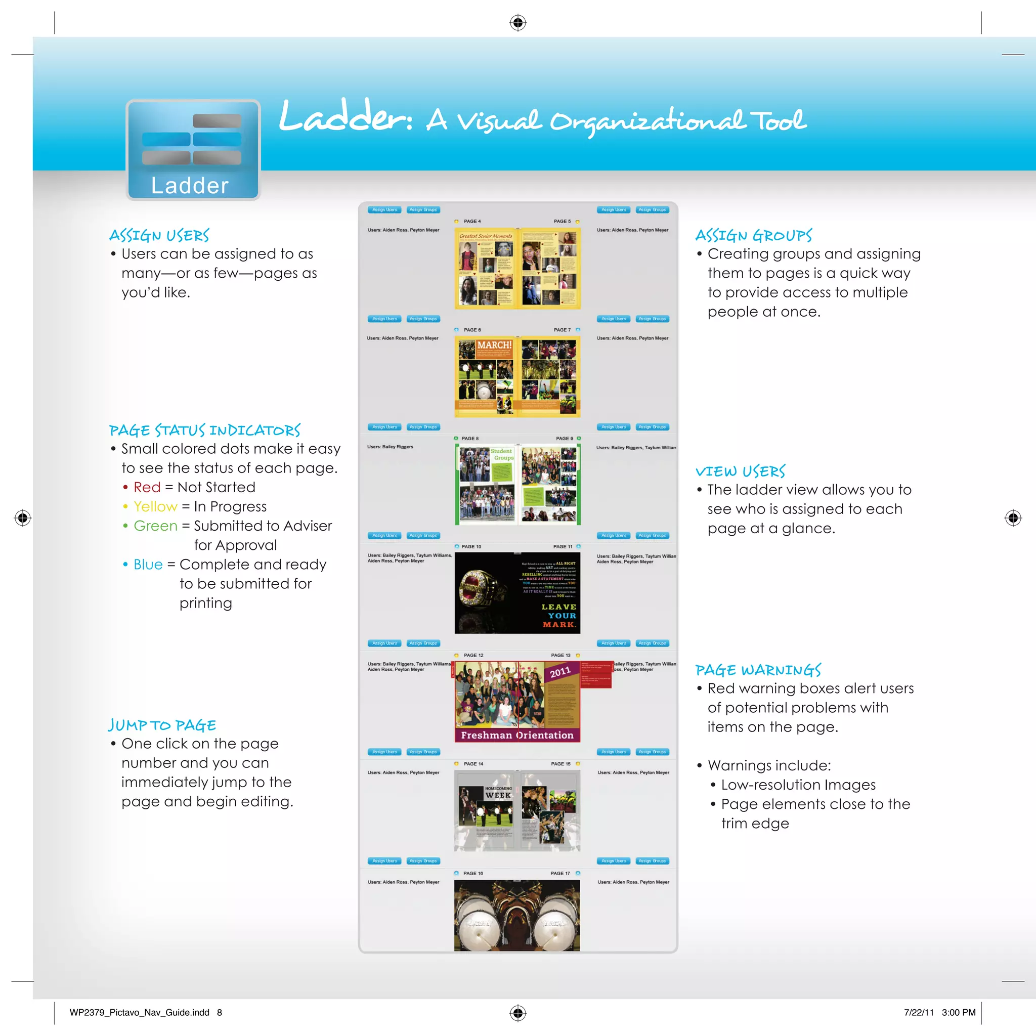 Ladder:   A visual organizational Tool

                Ladder
        AssigN users                                            AssigN grouPs
        • Users can be assigned to as                           • Creating groups and assigning
          many—or as few—pages as                                 them to pages is a quick way
          you’d like.                                             to provide access to multiple
                                                                  people at once.




        PAge sTATus iNdiCATors
        • Small colored dots make it easy
          to see the status of each page.                       vieW users
          • Red = Not Started                                   • The ladder view allows you to
          • Yellow = In Progress                                  see who is assigned to each
          • Green = Submitted to Adviser                          page at a glance.
                     for Approval
          • Blue = Complete and ready
                   to be submitted for
                   printing



                                                                PAge WArNiNgs
                                                                • Red warning boxes alert users
                                                                  of potential problems with
        JuMP To PAge                                              items on the page.
        • One click on the page
          number and you can                                    • Warnings include:
          immediately jump to the                                 • Low-resolution Images
          page and begin editing.                                 • Page elements close to the
                                                                    trim edge




WP2379_Pictavo_Nav_Guide.indd 8                                                              7/22/11 3:00 PM
 