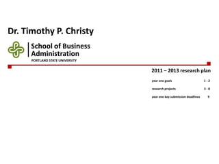 Dr. Timothy P. Christy 2011 – 2013 research plan School of Business year one goals	1 - 2 research projects	3 - 8 year one key submission deadlines	     9 Administration PORTLAND STATE UNIVERSITY 