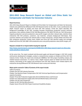 2011-2015 Deep Research Report on Global and China Static Var
Compensator and Static Var Generator Industry

Report Summary
2011-2015 Deep Research Report on Global and China Static Var Compensator and Static Var Generator
Industry was published by QYResearch SVC SVG Research Center on Dec 2011. It was a professional and
depth research report on Global and China SVC SVG Industry. Firstly the report describes the
background knowledge of SVC SVG, including Concepts Classification production process technical
parameters; then statistics Global 25 SVC SVG Manufacturers (TSC MCR TCR SVG etc.) SVC SVG product
Capacity production cost price production value profit margins and other relevant data, statistics these
enterprises SVC SVG products, customers, raw materials, company background information, then
summary statistics and analysis the relevant data on these enterprises. and got Global and China SVC
SVG companies production market share, Global and China SVC SVG demand supply and shortage,
Global and China SVC SVG 2009 -2015 production price cost profit production value profit margins, etc


Request a Sample for or Inquire before buying the report @
http://www.reportsnreports.com/reports/144208-2011-2015-deep-research-report-on-china-solar-
grade-polysilicon-industry.html


At the same time, The report analyzed and discussed supply and demand changes in SVC SVG market
and business development strategies, conduct a comprehensive analysis on Global and China SVC SVG
industry trends. Finally, the report also introduced 1000Mvar SVC SVG project Feasibility analysis and
related research conclusions. In a word, It was a depth research report on Global and China SVC SVG
industry. And thanks to the support and assistance from SVC SVG industry chain related experts and
enterprises during QYResearch SVC SVG Research team survey and interview.

Major points covered in Table of Contents of this report include
Table of Contents
Chapter One SVC SVG Industry Overview
Chapter Two Reactive Power Compensation SVC SVG Technical Specifications and Compensation
capacity Caculation
Chapter Three SVC Production Supply Sales Demand Market Status and Forecast
Chapter Four SVG Production Supply Sales Demand Market Status and Forecast
Chapter Five SVC SVG Comparison
Chapter Six SVC SVG Key Manufacturers
Chapter Seven China SVC SVG Project Investment Feasibility Analysis
 