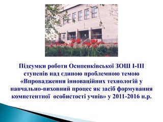 Підсумки роботи Осипенківської ЗОШ І-ІІІ
ступенів над єдиною проблемною темою
«Впровадження інноваційних технологій у
навчально-виховний процес як засіб формування
компетентної особистості учнів» у 2011-2016 н.р.
 