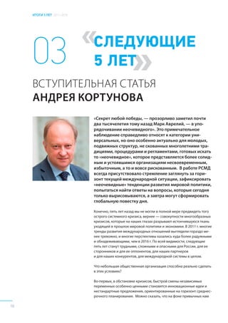 ИТОГИ 5 ЛЕТ 2011–2016
10
«
»
СЛЕДУЮЩИЕ
5 ЛЕТ
«Секрет любой победы, — прозорливо заметил почти
два тысячелетия тому назад Марк Аврелий, — в упо-
рядочивании неочевидного». Это примечательное
наблюдение справедливо относят к категории уни-
версальных, но оно особенно актуально для молодых,
подвижных структур, не скованных многолетними тра-
дициями, процедурами и регламентами, готовых искать
то «неочевидное», которое представляется более солид-
ным и устоявшимся организациям несвоевременным,
избыточным, а то и вовсе рискованным. В работе РСМД
всегда присутствовало стремление заглянуть за гори-
зонт текущей международной ситуации, зафиксировать
«неочевидные» тенденции развития мировой политики,
попытаться найти ответы на вопросы, которые сегодня
только вырисовываются, а завтра могут сформировать
глобальную повестку дня.
Конечно, пять лет назад мы не могли в полной мере предвидеть того
острого системного кризиса, вернее — совокупности многообразных
кризисов, которые на наших глазах разрывают истончившуюся ткань
уходящей в прошлое мировой политики и экономики. В 2011 г. многие
тренды развития международных отношений выглядели гораздо ме-
нее тревожно, и многие перспективы казались куда более радужными
и обнадеживающими, чем в 2016 г. По всей видимости, следующие
пять лет станут трудными, сложными и опасными для России, для ее
сторонников и для ее оппонентов, для наших партнеров
и для наших конкурентов, для международной системы в целом.
Что небольшая общественная организация способна реально сделать
в этих условиях?
Во-первых, в обстановке кризисов, быстрой смены независимых
переменных особенно ценными становятся инновационные идеи и
нестандартные предложения, ориентированные на горизонт среднес-
рочного планирования. Можно сказать, что на фоне привычных нам
03
ВСТУПИТЕЛЬНАЯ СТАТЬЯ
АНДРЕЯ КОРТУНОВА
 