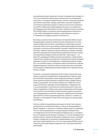 внешнеполитической стратегии и тактики на первый план выходит то,
что в отечественной военной мысли обозначено как «оперативное
искусство», а в западной терминологии считается «большой тактикой»
или «малой стратегией». Между стратегией и тактикой неизбежно
и постоянно возникают разрывы и лакуны. Но они почти незаметны
в условиях стабильной международной системы, а в условиях про-
грессирующей дестабилизации системы становятся весьма опасными.
Роль РСМД и других экспертных организаций должна заключаться
в том, чтобы своевременно выявлять такие разрывы и лакуны и,
по возможности, профессионально заполнять их.
Во-вторых, одним из явных негативных последствий любых острых
международных кризисов является резкая поляризация (и полити-
зация) сообщества экспертов, занимающихся вопросами внешней
политики. Очень часто грань между независимым профессиональным
анализом и политической риторикой становится практически нераз-
личимой. Теряются навыки экспертной дискуссии, навыки заинтере-
сованного обсуждения альтернативных вариантов политики, навыки
конструктивной профессиональной критики. Наша задача — не
допустить деградации профессионального дискурса, содействовать
сохранению и развитию российского сообщества экспертов-междуна-
родников во всем его многообразии и плюрализме мнений. Разуме-
ется, это особенно важно в отношении нового поколения российских
международников, которое вступает во взрослую жизнь в условиях
ожесточенного информационно-пропагандистского противостояния
России и Запада.
В-третьих, в нынешней напряженной обстановке серьезному испы-
танию на прочность подвергаются складывавшиеся годами и даже
десятилетиями партнерские связи между российскими и зарубеж-
ными аналитическими центрами, университетами, профессиональ-
ными ассоциациями, институтами гражданского общества. Не все
наши иностранные партнеры готовы продолжать сотрудничество
в «штатном режиме»; политическая конъюнктура вносит свои нега-
тивные коррективы в работу даже самых независимых организаций
и институтов. В этих условиях особенно важно сохранить прочную
сеть международных контактов, сохранить наработанный потенциал
двусторонних и многосторонних диалогов, готовность к работе на
«втором» и «полуторном» треках. Рано или поздно этот ресурс будет
востребован.
Конечно, любая из вышеизложенных задач не может быть решена
исключительно усилиями Российского совета по международным
делам. Наверное, о таком или о похожем наборе задач на следующие
пять лет сейчас размышляют и в наших ведущих университетах,
и в профильных институтах Российской академии наук, и в независи-
мых исследовательских центрах. Очевидно, что только объединенные
усилия позволят нашему экспертному сообществу оказать значимую
помощь государству на нынешнем определяющем этапе становле-
ния нового миропорядка. Как и пять лет назад, двери РСМД остаются
открытыми для любых форм сотрудничества с заинтересованными
партнерами.
А. В. Кортунов
Российский совет
по международным
делам
11
 