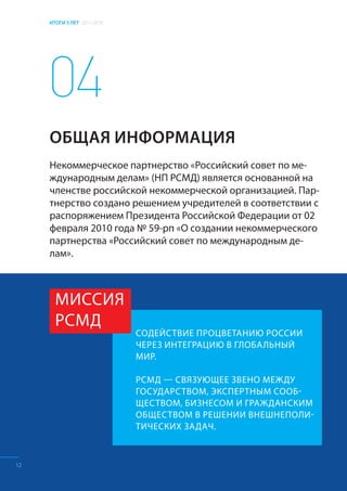 ИТОГИ 5 ЛЕТ 2011–2016
СОДЕЙСТВИЕ ПРОЦВЕТАНИЮ РОССИИ
ЧЕРЕЗ ИНТЕГРАЦИЮ В ГЛОБАЛЬНЫЙ
МИР.
РСМД — СВЯЗУЮЩЕЕ ЗВЕНО МЕЖДУ
ГОСУДАРСТВОМ, ЭКСПЕРТНЫМ СООБ-
ЩЕСТВОМ, БИЗНЕСОМ И ГРАЖДАНСКИМ
ОБЩЕСТВОМ В РЕШЕНИИ ВНЕШНЕПОЛИ-
ТИЧЕСКИХ ЗАДАЧ.
04
МИССИЯ
РСМД
Некоммерческое партнерство «Российский совет по ме-
ждународным делам» (НП РСМД) является основанной на
членстве российской некоммерческой организацией. Пар-
тнерство создано решением учредителей в соответствии с
распоряжением Президента Российской Федерации от 02
февраля 2010 года № 59-рп «О создании некоммерческого
партнерства «Российский совет по международным де-
лам».
ОБЩАЯ ИНФОРМАЦИЯ
12
 