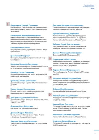 17
Российский совет
по международным
делам
Гавриленков Евгений Евгеньевич
Партнер Matrix Capital, профессор Национального
исследовательского университета «Высшая школа
экономики»
Галажинский Эдуард Владимирович
Ректор Федерального государственного авто-
номного образовательного учреждения высшего
образования «Национальный исследовательский
Томский государственный университет»
Гальчев Филарет Ильич
Председатель Совета директоров Холдинга «Евро-
цемент груп»
Греф Герман Оскарович
Президент, председатель правления ПАО «Сбер-
банк России»
Григорьев Владимир Викторович
Заместитель руководителя Федерального агентства
по печати и массовым коммуникациям
Гринберг Руслан Семенович
Научный руководитель Института экономики РАН,
член-корреспондент РАН
Громыко Алексей Анатольевич
Директор Института Европы РАН, член-корреспон-
дент РАН
Гусман Михаил Соломонович
Первый заместитель генерального директора
Информационного агентства ТАСС
Давыдов Владимир Михайлович
Директор Института Латинской Америки РАН, член-
корреспондент РАН
Демченко Олег Федорович
Президент ПАО «Корпорация «Иркут»
Денисов Андрей Иванович
Чрезвычайный и Полномочный Посол России
в Китайской Народной Республике
Дзасохов Александр Сергеевич
Заместитель председателя Комиссии РФ по делам
ЮНЕСКО
Дмитриев Владимир Александрович
Сопредседатель российско-итальянского Форума-
диалога по линии гражданских обществ
Драчевский Леонид Вадимович
Исполнительный директор Фонда поддержки
публичной дипломатии имени А.М. Горчакова,
Чрезвычайный и Полномочный Посол России
Дубинин Сергей Константинович
Член наблюдательного совета, член комитета
по кадрам и вознаграждениям ПАО Банк ВТБ
Дынкин Александр Александрович
Директор ИМЭМО РАН, академик РАН
Егоров Алексей Георгиевич
Заместитель генерального директора по коммуни-
кациям и взаимодействию с органами государст-
венной власти ПАО «Северсталь»
Журкин Виталий Владимирович
Почетный директор Института Европы РАН, акаде-
мик РАН
Загорский Андрей Владимирович
Заведующий отделом разоружения и урегулиро-
вания конфликтов Центра международной безопа-
сности ИМЭМО РАН
Зубаков Юрий Антонович
Чрезвычайный и Полномочный Посол России
Иванец Сергей Владимирович
Ректор Дальневосточного федерального универси-
тета (2012-2016 гг.)
Иванов Игорь Сергеевич
Президент Российского совета по международным
делам (РСМД), профессор МГИМО МИД России,
член-корреспондент РАН
Ивашенцов Глеб Александрович
Чрезвычайный и Полномочный Посол России
Игнатенко Виталий Никитич
Президент Всемирной ассоциации русской прессы
(ВАРП), профессор
Г
Д
Е
Ж
З
И
 