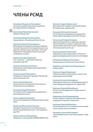 ИТОГИ 5 ЛЕТ 2011–2016
18
ЧЛЕНЫ РСМД
Иноземцев Владислав Леонидович
Основатель и директор Центра исследований
постиндустриального общества
Кадочников Павел Анатольевич
Президент Фонда «ЦСР»
Казимиров Владимир Николаевич
Чрезвычайный и Полномочный Посол России
Караганов Сергей Александрович
Декан факультета мировой экономики и мировой
политики Национального исследовательского уни-
верситета «Высшая школа экономики», Почетный
Председатель Президиума Совета по внешней
и оборонной политике
Карасин Григорий Борисович
Статс-секретарь — заместитель министра
иностранных дел РФ
Касимов Ульви Муталлимович
Председатель Совета директоров Управляющей
компании «IQ One»
Катырин Сергей Николаевич
Председатель Правления, президент Торгово-про-
мышленной палаты РФ
Кисляк Сергей Иванович
Чрезвычайный и Полномочный Посол России в
Соединенных Штатах Америки
Клемешев Андрей Павлович
Ректор Балтийского федерального университета
имени Иммануила Канта
Клепач Андрей Николаевич
Заместитель председателя Правления Внешэконом-
банка
Ковальчук Михаил Валентинович
Президент Национального исследовательского
центра «Курчатовский институт», член-корреспон-
дент РАН
Кожокин Евгений Михайлович
Проректор по научной работе МГИМО МИД России
Кокошин Андрей Афанасьевич
Декан факультета мировой политики МГУ имени
М.В. Ломоносова, академик РАН
Кокшаров Виктор Анатольевич
Ректор Уральского федерального университета
имени первого Президента России Б.Н. Ельцина
Колосовский Андрей Игоревич
Директор департамента по правовым, корпора-
тивным вопросам и связям с государственными
организациями «Microsoft Россия», Чрезвычайный
и Полномочный Посол России
Комиссар Михаил Витальевич
Председатель Совета директоров, генеральный
директор информационного агентства «Интерфакс»
Конаровский Михаил Алексеевич
Чрезвычайный и Полномочный Посол России
Корабельников Валентин Владимирович
Генерал армии
Кортунов Андрей Вадимович
Генеральный директор Российского совета по ме-
ждународным делам (РСМД)
Косачев Константин Иосифович
Председатель Комитета по международным делам
Совета Федерации Федерального собрания РФ
Кропачев Николай Михайлович
Ректор Санкт-Петербургского государственного
университета
Кудряшова Елена Владимировна
Ректор Северного (Арктического) федерального
университета имени М.В. Ломоносова
Кузьминов Ярослав Иванович
Ректор Национального исследовательского универ-
ситета «Высшая школа экономики»
Кузьмичев Алексей Викторович
Член Наблюдательного совета Консорциума «Алфа-
Групп»
К
 