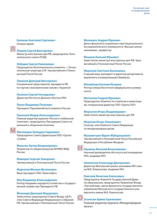 19
Российский совет
по международным
делам
Куликов Анатолий Сергеевич
Генерал армии
Лавров Сергей Викторович
Министр иностранных дел РФ, председатель Попе-
чительского совета РСМД
Лебедев Сергей Николаевич
Председатель Исполнительного комитета — Испол-
нительный секретарь СНГ, Чрезвычайный и Полно-
мочный Посол России
Ливанов Дмитрий Викторович
Специальный представитель президента РФ
по торгово-экономическим связям с Украиной
Лузянин Сергей Геннадьевич
Директор Института Дальнего Востока РАН
Лукин Владимир Петрович
Президент Паралимпийского комитета России
Лукьянов Федор Александрович
Главный редактор журнала «Россия в глобальной
политике», председатель Президиума Совета по
внешней и оборонной политике
Магомедов Зиявудин Гаджиевич
Председатель Совета Директоров ООО «Группа
«Сумма»
Мальгин Артем Владимирович
Проректор по общим вопросам МГИМО МИД
России
Мамедов Георгий Энверович
Чрезвычайный и Полномочный Посол России
Маргелов Михаил Витальевич
Вице-президент ПАО «Транснефть»
Мау Владимир Александрович
Ректор Академии народного хозяйства и государст-
венной службы при Президенте РФ
Мезенцев Дмитрий Федорович
Заместитель председателя Совета Фонда «ЦСР»,
член Совета Федерации Федерального Собрания
РФ, Чрезвычайный и Полномочный Посол России
Мельвиль Андрей Юрьевич
Декан факультета социальных наук Национального
исследовательского университета «Высшая школа
экономики», профессор
Мешков Алексей Юрьевич
Заместитель министра иностранных дел РФ, Чрез-
вычайный и Полномочный Посол России
Миронюк Светлана Васильевна
Старший вице-президент и директор департамента
маркетинга и коммуникаций Сбербанка
Михайлова Евгения Исаевна
Ректор Северо-Восточного федерального универ-
ситета
Молчанов Андрей Юрьевич
Председатель Комитета по стратегии и инвестици-
ям, генеральный директор ПАО «Группа ЛСР»
Моргулов Игорь Владимирович
Заместитель министра иностранных дел РФ
Морозов Игорь Николаевич
Сенатор, член Комитета Совета Федерации
по международным делам
Мухаметшин Фарит Мубаракшевич
Чрезвычайный и Полномочный Посол Российской
Федерации в Республике Молдова
Наумкин Виталий Вячеславович
Научный руководитель Института востоковедения
РАН, академик РАН
Некипелов Александр Дмитриевич
Директор Московской школы экономики МГУ име-
ни М.В. Ломоносова, академик РАН
Никонов Вячеслав Алексеевич
Председатель Комитета Государственной Думы
по образованию, председатель Правления Фонда
«Русский мир», декан факультета государственного
управления Московского государственного уни-
верситета имени М.В. Ломоносова
Оганесян Армен Гарникович
Главный редактор журнала «Международная
жизнь»
Л
М
Н
О
 