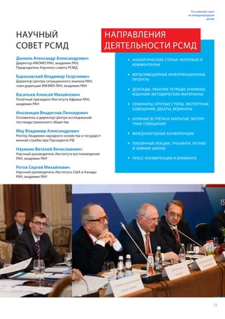 23
Российский совет
по международным
делам
Дынкин Александр Александрович
Директор ИМЭМО РАН, академик РАН,
Председатель Научного совета РСМД
Барановский Владимир Георгиевич
Директор Центра ситуационного анализа РАН,
член дирекции ИМЭМО РАН, академик РАН
Васильев Алексей Михайлович
Почётный президент Института Африки РАН,
академик РАН
Иноземцев Владислав Леонидович
Основатель и директор Центра исследований
постиндустриального общества
Мау Владимир Александрович
Ректор Академии народного хозяйства и государст-
венной службы при Президенте РФ
Наумкин Виталий Вячеславович
Научный руководитель Института востоковедения
РАН, академик РАН
Рогов Сергей Михайлович
Научный руководитель Института США и Канады
РАН, академик РАН
НАУЧНЫЙ
СОВЕТ РСМД
АНАЛИТИЧЕСКИЕ СТАТЬИ, ИНТЕРВЬЮ И
КОММЕНТАРИИ
МУЛЬТИМЕДИЙНЫЕ ИНФОРМАЦИОННЫЕ
ПРОЕКТЫ
ДОКЛАДЫ, РАБОЧИЕ ТЕТРАДИ, КНИЖНЫЕ
ИЗДАНИЯ, МЕТОДИЧЕСКИЕ МАТЕРИАЛЫ
СЕМИНАРЫ, КРУГЛЫЕ СТОЛЫ, ЭКСПЕРТНЫЕ
СОВЕЩАНИЯ, ДЕБАТЫ, ВЕБИНАРЫ
КЛУБНЫЕ ВСТРЕЧИ И ЗАКРЫТЫЕ ЭКСПЕР-
ТНЫЕ СОВЕЩАНИЯ
МЕЖДУНАРОДНЫЕ КОНФЕРЕНЦИИ
ПУБЛИЧНЫЕ ЛЕКЦИИ, ТРЕНИНГИ, ЛЕТНИЕ
И ЗИМНИЕ ШКОЛЫ
ПРЕСС-КОНФЕРЕНЦИИ И БРИФИНГИ
НАПРАВЛЕНИЯ
ДЕЯТЕЛЬНОСТИ РСМД
 