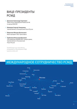 МЕЖДУНАРОДНОЕ СОТРУДНИЧЕСТВО РСМД
ВИЦЕ-ПРЕЗИДЕНТЫ
РСМД
Дзасохов Александр Сергеевич
Заместитель Председателя Комиссии РФ
по делам ЮНЕСКО
Мамедов Георгий Энверович
Чрезвычайный и Полномочный Посол России
Маргелов Михаил Витальевич
Вице-президент ПАО «Транснефть»
Трубников Вячеслав Иванович
Член дирекции ИМЭМО РАН, генерал армии,
Чрезвычайный и Полномочный
Посол России
Кандидатура вице-президента
утверждается Президиумом РСМД
сроком на один год.
25
Российский совет
по международным
делам
 