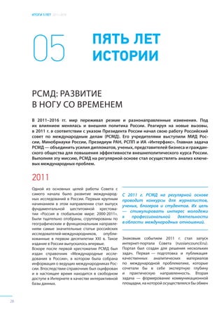 ИТОГИ 5 ЛЕТ 2011–2016
28
05 ПЯТЬ ЛЕТ
ИСТОРИИ
РСМД: РАЗВИТИЕ
В НОГУ СО ВРЕМЕНЕМ
2011
Одной из основных целей работы Совета с
самого начала было развитие международ-
ных исследований в России. Первым крупным
начинанием в этом направлении стал выпуск
фундаментальной шеститомной хрестома-
тии «Россия в глобальном мире: 2000-2011».
Были тщательно отобраны, сгруппированы по
географическим и функциональным направле-
ниям самые значительные статьи российских
исследователей-международников, опубли-
кованные в первом десятилетии XXI в. Такое
издание в России выпускалось впервые.
Вскоре после первой хрестоматии РСМД был
издан справочник «Международные иссле-
дования в России», в котором была собрана
информация о ведущих международниках Рос-
сии. Впоследствии справочник был оцифрован
и в настоящее время находится в свободном
доступе в Интернете в качестве интерактивной
базы данных.
С 2011 г. РСМД на регулярной основе
проводит конкурсы для журналистов,
ученых, блогеров и студентов. Их цель
— стимулировать интерес молодежи
к профессиональной деятельности
в области международных отношений.
В 2011–2016 гг. мир переживал резкие и разнонаправленные изменения. Под
их влиянием менялась и внешняя политика России. Реагируя на новые вызовы,
в 2011 г. в соответствии с указом Президента России начал свою работу Российский
совет по международным делам (РСМД). Его учредителями выступили МИД Рос-
сии, Минобрнауки России, Президиум РАН, РСПП и ИА «Интерфакс». Главная задача
РСМД— объединить усилия дипломатов, ученых, представителей бизнеса и граждан-
ского общества для повышения эффективности внешнеполитического курса России.
Выполняя эту миссию, РСМД на регулярной основе стал осуществлять анализ ключе-
вых международных проблем.
Знаковым событием 2011 г. стал запуск
интернет-портала Совета (russiancouncil.ru).
Портал был создан для решения нескольких
задач. Первая — подготовка и публикация
качественных аналитических материалов
по международной проблематике, которые
сочетали бы в себе экспертную глубину
и практическую направленность. Вторая
задача — формирование коммуникационной
площадки, на которой осуществлялся бы обмен
 