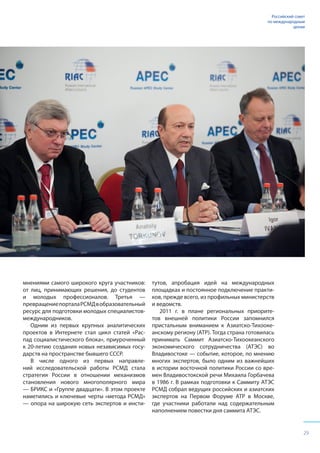 29
Российский совет
по международным
делам
мнениями самого широкого круга участников:
от лиц, принимающих решения, до студентов
и молодых профессионалов. Третья —
превращениепорталаРСМДвобразовательный
ресурс для подготовки молодых специалистов-
международников.
Одним из первых крупных аналитических
проектов в Интернете стал цикл статей «Рас-
пад социалистического блока», приуроченный
к 20-летию создания новых независимых госу-
дарств на пространстве бывшего СССР.
В числе одного из первых направле-
ний исследовательской работы РСМД стала
стратегия России в отношении механизмов
становления нового многополярного мира
— БРИКС и «Группе двадцати». В этом проекте
наметились и ключевые черты «метода РСМД»
— опора на широкую сеть экспертов и инсти-
тутов, апробация идей на международных
площадках и постоянное подключение практи-
ков, прежде всего, из профильных министерств
и ведомств.
2011 г. в плане региональных приорите-
тов внешней политики России запомнился
пристальным вниманием к Азиатско-Тихооке-
анскому региону (АТР). Тогда страна готовилась
принимать Саммит Азиатско-Тихоокеанского
экономического сотрудничества (АТЭС) во
Владивостоке — событие, которое, по мнению
многих экспертов, было одним из важнейших
в истории восточной политики России со вре-
мен Владивостокской речи Михаила Горбачева
в 1986 г. В рамках подготовки к Саммиту АТЭС
РСМД собрал ведущих российских и азиатских
экспертов на Первом Форуме АТР в Москве,
где участники работали над содержательным
наполнением повестки дня саммита АТЭС.
 