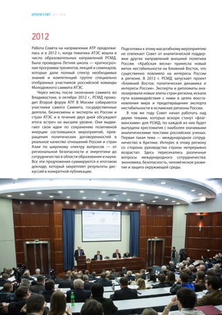 ИТОГИ 5 ЛЕТ 2011–2016
2012
Работа Совета на направлении АТР продолжи-
лась и в 2012 г., когда тематика АТЭС вошла в
число образовательных направлений РСМД.
Была проведена Летняя школа — краткосроч-
ная программа тренингов, лекций и семинаров,
которые дали полный спектр необходимых
знаний и компетенций группе специально
отобранных участников российской команды
Молодежного саммита АТЭС.
Через месяц после окончания саммита во
Владивостоке, в октябре 2012 г., РСМД прово-
дит Второй форум АТР. В Москве собираются
участники самого Саммита, государственные
деятели, бизнесмены и эксперты из России и
стран АТЭС и в течение двух дней обсуждают
итоги встреч на высшем уровне. Они выдви-
гают свои идеи по сохранению позитивной
инерции состоявшихся мероприятий, прев-
ращения политических договоренностей в
реальное качество отношений России и стран
Азии по широкому спектру вопросов — от
региональной безопасности и энергетики до
сотрудничества в области образования и науки.
Все эти предложения суммируются в итоговом
докладе, который закрепляет результаты дис-
куссий в конкретной публикации.
Подготовка к этому масштабному мероприятию
не отвлекает Совет от аналитической поддер-
жки других направлений внешней политики
России. «Арабская весна» принесла новый
виток нестабильности на Ближний Восток, что
существенно повлияло на интересы России
в регионе. В 2012 г. РСМД запускает проект
«Ближний Восток: политическая динамика и
интересы России». Эксперты и дипломаты ана-
лизировали новые элиты стран региона, искали
пути взаимодействия с ними в целях восста-
новления мира и предотвращения экспорта
нестабильности в исламские регионы России.
В том же году Совет начал работать над
двумя темами, которые вскоре станут «флаг-
манскими» для РСМД, по каждой из них будет
выпущена хрестоматия с наиболее значимыми
аналитическими текстами российских ученых.
Первая такая тема — международное сотруд-
ничество в Арктике. Интерес в этому региону
со стороны руководства страны непрерывно
возрастал. Здесь пересекались различные
вопросы международного сотрудничества:
экономика, безопасность, человеческое разви-
тие и защита окружающей среды.
30
 