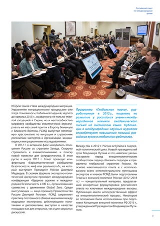 Второй темой стала международная миграция.
Управление миграционными процессами уже
тогда становилось глобальной задачей, задолго
до кризиса 2015 г., вызванного не только тяже-
лой ситуацией в Сирии, но и неспособностью
мирового сообщества стратегически отреаги-
ровать на массовый приток в Европу беженцев
с Ближнего Востока. РСМД выпустил пятитом-
ную хрестоматию по миграции и справочник
российских экспертов и организаций, занима-
ющихся миграционными исследованиями.
В 2012 г. в активной фазе находились отно-
шения России со странами Запада. Стороны
стремились к взаимопониманию и поиску
новой повестки для сотрудничества. В этом
русле в марте 2012 г. Совет проводит кон-
ференцию «Евроатлантическое сообщество
безопасности: миф или реальность?», на кото-
рый выступает Президент России Дмитрий
Медведев. В схожем формате экспертно-поли-
тической дискуссии проходит международная
конференция «Ядерное оружие и междуна-
родная безопасность в XXI в.», организованная
совместно с движением Global Zero. Среди
выступающих — вице-премьер Правительства
России Дмитрий Рогозин. РСМД закрепляет
практикупостоянногообменамнениямимежду
ведущими экспертами, действующими поли-
тиками и дипломатами, выступая в качестве
площадки как для открытых, так и для закрытых
дискуссий.
Программа «Глобальная наука», раз-
работанная в 2012 г., нацелена на
развитие у российских ученых-между-
народников навыков академического
письма на английском языке. Публика-
ции в международных научных журналах
способствуют повышению позиций рос-
сийских вузов в глобальных рейтингах.
Между тем в 2012 г. Россия вступила в очеред-
ной политический цикл. Новый президентский
срок Владимира Путина и его «майские указы»
поставили перед внешнеполитическим
сообществом задачу обновить подходы и при-
оритеты глобальной стратегии России. На
основе накопившегося опыта и с использо-
ванием всего интеллектуального потенциала
экспертов и членов РСМД были подготовлены
Тезисы о внешней политике России (2012–2018
гг.) — концептуальный материал, предлагав-
ший конкретные формулировки российского
ответа на ключевые международные вызовы.
Публикация имела непосредственный эффект
на внешнеполитический процесс. Некоторые
ее положения были использованы при подго-
товке Концепции внешней политики РФ 2013 г.,
утвержденной Президентом Владимиром Пути-
ным.
Российский совет
по международным
делам
31
 