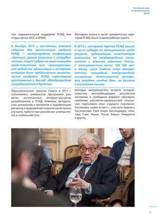 33
Российский совет
по международным
делам
при содержательной поддержке РСМД был
создан Центр ШОС и БРИКС.
В декабре 2013 г. состоялось знаковое
событие для арктического проекта
РСМД — международная конференция
«Арктика: регион развития и сотрудни-
чества». Совет собрал на своей площадке
представителей всех заинтересован-
ных ведомств, организаций и экспертов,
которым были представлены аналити-
ческие продукты РСМД: трехтомная
хрестоматия и доклад «Международное
сотрудничество в Арктике».
Образовательные проекты Совета в 2013 г.
пополнились уникальной программой раз-
вития англоязычных интернет-ресурсов,
разработанной в РСМД. Комплекс методиче-
ских материалов и тренингов в модификациях
для вузов и предприятий позволял качественно
улучшить присутствие российских университе-
тов в глобальной Сети.
В 2013 г. интернет-портал РСМД вышел
в число лидеров по посещаемости среди
ресурсов, публикующих качественную
аналитику по международным отно-
шениям и внешней политике России.
С посещаемостью около 100 000 чел.
в месяц, сайт Совета стал автори-
тетной площадкой международной
экспертизы. Аналитические матери-
алы выходят каждый день, на русском
и английском языках.
Молодежь вошла в число приоритетных ауди-
торий РСМД. Была создана рабочая группа
молодых американистов, встречи которой-
помогали многообещающим российским
экспертам в свободном формате обсуждать
проблемы российско-американских отноше-
ний, перенимать опыт старшего поколения.
Состоялась серия встреч с участием бывшего
госсекретаря США Генри Киссинджера, сена-
тора Сэма Нанна, Посла Томаса Пикеринга
и других.
Российский совет
по международным
делам
 