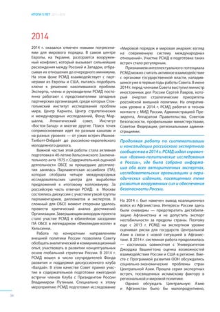 ИТОГИ 5 ЛЕТ 2011–2016
34
2014
2014 г. оказался отмечен новыми потрясени-
ями для мирового порядка. В самом центре
Европы, на Украине, разгорается вооружен-
ный конфликт, который вызывает сильнейшие
расхождения между Россией и Западом, отбра-
сывая их отношения до очередного минимума.
На этом фоне РСМД взаимодействует с парт-
нерами из Европы и США, пытаясь подобрать
ключи к решению накопившихся проблем.
Эксперты, члены и руководители РСМД посто-
янно работают с представителями западных
партнерских организаций, среди которых Сток-
гольмский институт исследования проблем
мира, Центр Карнеги, Центр стратегических
и международных исследований, Фонд Мар-
шалла, Атлантический совет, Институт
«Восток-Запад» и многие другие. Поиск точек
соприкосновения идет по разным каналам и
на разных уровнях — от узких встреч Иванов-
Тэлботт-Олбрайт до российско-европейского
молодежного диалога.
Важной частью этой работы стала активная
подготовка к 40-летию Хельсинкского Заключи-
тельного акта 1975 г. Содержательной оценкой
деятельности ОБСЕ за прошедшие десятиле-
тия занялась Парламентская ассамблея (ПА),
которая отобрала четыре международных
исследовательских центра для выработки
предложений к итоговому коллоквиуму. За
российскую часть отвечал РСМД: в Москве
состоялись дискуссии с участием узкой группы
парламентариев, дипломатов и экспертов. В
сложный для ОБСЕ момент сторонам удалось
провести критический анализ достижений
Организации. Завершающим аккордом проекта
стало участие РСМД в юбилейном заседании
ПА ОБСЕ в легендарном «Финляндия-холле» в
Хельсинки.
Работа по конкретным направлениям
внешней политики России позволила Совету
обобщать аналитический и коммуникационный
опыт, участвовать в развитии концептуальных
основ глобальной стратегии России. В 2014 г.
РСМД вошел в число соучредителей Фонда
развития и поддержки дискуссионного клуба
«Валдай». В этом качестве Совет принял учас-
тие в содержательной подготовке ежегодной
встречи членов Клуба с Президентом России
Владимиром Путиным. Специально к этому
мероприятию РСМД подготовил исследование
«Мировой порядок и мировая анархия: взгляд
на современную систему международных
отношений». Участие РСМД в подготовке таких
встреч стало регулярным.
Признанием интеллектуального потенциала
РСМД можно считать активное взаимодействие
с органами государственной власти, наладив-
шееся уже в первые годы работы Совета. В июне
2014г.передчленамиСоветавыступилминистр
иностранных дел России Сергей Лавров, кото-
рый очертил стратегические приоритеты
российской внешней политики. На оператив-
ном уровне в 2014 г. РСМД работал в тесном
контакте с МИД России, Администрацией Пре-
зидента, Аппаратом Правительства, Советом
Безопасности, профильными министерствами,
Советом Федерации, региональными админи-
страциями.
На 2014 г. был намечен вывод коалиционных
войск из Афганистана. Интересы России здесь
были очевидны — предотвратить дестабили-
зацию Афганистана и не допустить экспорт
нестабильности за пределы страны. Поэтому
еще с 2013 г. РСМД на экспертном уровне
оценивал риски для государств Центральной
Азии в связи с новой ситуацией в Афганис-
тане. В 2014 г. системная работа продолжилась
— состоялась совместная с Университетом
Джорджа Вашингтона оценка возможностей
взаимодействия России и США в регионе. Вме-
сте с Программой развития ООН обсуждались
социально-экономические проблемы стран
Центральной Азии. Прошла серия экспертных
встреч, посвященных исламскому фактору в
региональной и мировой политике.
Однако обсуждать Центральную Азию
и Афганистан было бы малопродуктивно,
Продолжая работу по систематизации
и консолидации российского экспертного
сообщества в 2014 г. РСМД издал справоч-
ник «Военно-политические исследования
в России», где была собрана информа-
ция обо всех авторитетных экспертах,
исследовательских организациях и пери-
одических изданиях, посвященных теме
развития вооруженных сил и обеспечения
безопасности России.
 