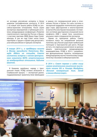 не исследуя российские интересы в более
широком географическом контексте. В 2014
г. на новый этап вышла работа РСМД по рос-
сийско-иранским отношениям. После серии
экспертных мероприятий и публикаций состо-
ялась международная конференция «Развитие
стратегического партнерства России и Ирана»
с участием замглавы МИД Ирана Хади Солей-
манпура. В том же году Совет начал поиск
партнеров в Турции и провел ряд дискуссий с
участием российских и турецких экспертов.
В январе 2014 г., в преддверии визита
в Москву президента Палестины Мах-
муда Аббаса на площадке Совета
состоялась встреча с членом Централь-
ного комитета ФАТХ, ответственным
за международные отношения, Набилем
Шаатом.
В 2014 г. Совет перевел и издал книгу
самого влиятельного азиатского мысли-
теля начала XXI в. Кишора Махбубани
«Великая конвергенция: Азия, Запад
и логика единого мира».
В ближнем зарубежье, наряду с Цент-
ральной Азией, РСМД активно включился в
Стамбульский процесс — экспертный диалог,
поддерживаемый правительством Швейцарии
в рамках его посреднической роли в отно-
шениях России и Грузии. Его цель состояла в
экспертной поддержке политического диалога
двух стран. Двусторонние и многосторонние
встречивРоссиииГрузиипоказывали,чтотяже-
лое состояние двусторонних отношений после
конфликта 2008 г. может быть значительно
улучшено через сотрудничество экспертов.
Одним из принципов работы Совета
оставался поиск тех направлений внешней
политики, где у России существуют наибольший
потенциал и пространство для роста. Исходя
из того, что отдельные разногласия не должны
мешать практическому международному
взаимодействию, РСМД в 2014 г. разрабаты-
вал функциональные проекты, посвященные
международному научно-техническому сотруд-
ничеству и вызовам в киберпространстве.
Российский совет
по международным
делам
35
 