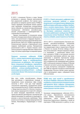 ИТОГИ 5 ЛЕТ 2011–2016
36
2015
В 2015 г. отношения России и стран Запада
оставались в кризисе. Камнем преткновения
был украинский конфликт. Этот кризис выхо-
дил далеко за пределы одной страны. РСМД не
только проводил регулярный анализ украин-
ской проблемы посредством интерактивной
ленты событий, но и выпустил ряд публикаций,
посвященных собственно российско-укра-
инским отношениям и взаимодействию со
странам Восточной Европы.
Однако похолодание в отношениях между
РоссиейиЗападомимелоболееглубинныепри-
чины, чем разногласия о будущем Украины. С
целью произвести разносторонний обзор инте-
ресов России, США и ЕС, РСМД в партнерстве с
Атлантическим советом и Европейской сетью
лидеров опубликовал доклад «Преодоление
разногласий в 2015 г.». Анализ показал, сколь
сильно разнятся подходы Москвы и Брюсселя к
тому, что сейчас происходит на мировой арене.
Для того, чтобы способствовать сближе-
нию российских и европейских позиций и
продолжить поиск возможных сфер сотруд-
ничества в 2015 г. был дан старт формату
«посольских семинаров», посвященных разви-
тию отношений Россия-ЕС. РСМД в партнерстве
с Представительством ЕС в России и посольст-
вом страны-председателя в Совете ЕС собирает
на своей площадке европейских послов, а
также российских дипломатов и экспертов для
обмена мнениями по наиболее острым двусто-
ронним и многосторонним проблемам. Такие
встречи состоялись в период председательства
Латвии, Люксембурга, Нидерландов и Слова-
кии.
2014 и 2015 гг. ознаменовались быстрым раз-
витием российско-китайских отношений,
символами которого в политике стало учас-
тие лидеров двух стран в торжествах в Москве
и Пекине по случаю 70-летия победы в Вели-
кой отечественной и Второй мировой войнах,
а в экономике — заключение нового газо-
вого контракта. РСМД в постоянном контакте
с китайскими партнерами работал над пред-
ложениями к развитию партнерства между
двумя странами, финансового и пригранич-
ного сотрудничества, взаимодействия в рамках
ШОС и улучшения взаимного образа. В Москве
и Шанхае состоялся целый ряд мероприятий –
от узких экспертных совещаний и брифингов
для СМИ до крупной экспертно-политической
конференции «Россия и Китай: новое партнер-
ство в меняющемся мире», собравшей более
500 участников.
В 2015 г. Совет расширил цифровое при-
сутствие, развивая работу в новых
визуальных и интерактивных форматах,
средикоторыхвебинары,ридеры,дайдже-
сты и онлайн-трансляции. Такой подход
позволил более оперативно реагировать
на быстрые изменения повестки дня.
Активно работают сообщества РСМД в
социальных сетях Facebook, Twitter, ВКон-
такте, LinkedIn, канал Совета на YouTube.
Значимым международным событием 2015 г.
стал запуск Евразийского экономичского
союза (ЕАЭС), призванного развить эко-
номические связи России, Беларуси,
Казахстана, Кыргызтана и Армении, а также их
партнеров. РСМД включился в работу по ана-
Главным книжным изданием РСМД
2015 г. стала трехтомная хрестоматия
«Современная наука о международных
отношениях за рубежом», для которого
были специально отобраны, переведены
и отрецензированы наиболее значимые
работы ученых-международников со
всего мира за последние 20 лет — в общей
сложностиболее140статейотавторов
из 26 стран.
РСМД внес свой вклад в празднование
70-летия Победы в Великой Отечествен-
нойВойне,вспециальноминтерактивном
веб-проекте были собраны материалы,
посвященные итогам войны для стран в
самых разных частях света.
 