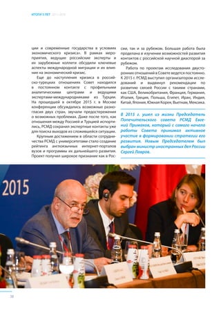 ИТОГИ 5 ЛЕТ 2011–2016
38
ции и современные государства в условиях
экономического кризиса». В рамках меро-
приятия, ведущие российские эксперты и
их зарубежные коллеги обсудили ключевые
аспекты международной миграции и их влия-
ние на экономический кризис.
Еще до наступления кризиса в россий-
ско-турецких отношениях Совет находился
в постоянном контакте с профильными
аналитическими центрами и ведущими
экспертами-международниками из Турции.
На прошедшей в октябре 2015 г. в Москве
конференции обсуждались возможные разно-
гласия двух стран, звучали предостережения
о возможных проблемах. Даже после того, как
отношения между Россией и Турцией испорти-
лись, РСМД сохранил экспертные контакты уже
для поиска выходов из сложившейся ситуации.
Крупным достижением в области сотрудни-
чества РСМД с университетами стало создание
рейтинга англоязычных интернет-порталов
вузов и программы их дальнейшего развития.
Проект получил широкое признание как в Рос-
В 2015 г. ушел из жизни Председатель
Попечительского совета РСМД Евге-
ний Примаков, который с самого начала
работы Совета принимал активное
участие в формировании стратегии его
развития. Новым Председателем был
выбран министр иностранных дел России
Сергей Лавров.
сии, так и за рубежом. Большая работа была
проделана в изучении возможностей развития
контактов с российской научной диаспорой за
рубежом.
Работа по проектам исследования двусто-
ронних отношений в Совете ведется постоянно.
К 2015 г. РСМД выступил организатором иссле-
дований и выдвинул рекомендации по
развитию связей России с такими странами,
как США, Великобритания, Франция, Германия,
Италия, Греция, Польша, Египет, Иран, Индия,
Китай, Япония, Южная Корея, Вьетнам, Мексика.
 
