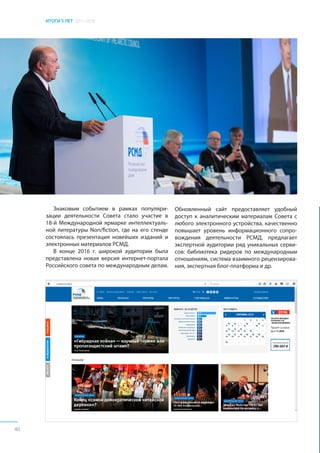 ИТОГИ 5 ЛЕТ 2011–2016
40
Знаковым событием в рамках популяри-
зации деятельности Совета стало участие в
18-й Международной ярмарке интеллектуаль-
ной литературы Non/fiction, где на его стенде
состоялась презентация новейших изданий и
электронных материалов РСМД.
В конце 2016 г. широкой аудитории была
представлена новая версия интернет-портала
Российского совета по международным делам.
Обновленный сайт предоставляет удобный
доступ к аналитическим материалам Совета с
любого электронного устройства, качественно
повышает уровень информационного сопро-
вождения деятельности РСМД, предлагает
экспертной аудитории ряд уникальных серви-
сов: библиотека ридеров по международным
отношениям, система взаимного рецензирова-
ния, экспертная блог-платформа и др.
 