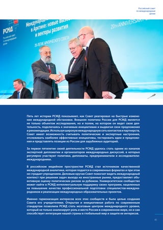 Российский совет
по международным
делам
Пять лет истории РСМД показывают, как Совет реагировал на быстрые измене-
ния международной обстановки. Внешняя политика России для РСМД является
не только объектом исследования, но и полем, на котором он ведет свою дея-
тельность, подключаясь к значимым инициативам и выдвигая свои предложения
ирекомендации.Используяширокуюмеждународнуюсетьконтактовипартнерств,
Совет имеет возможность считывать политические и экспертные настроения,
отслеживать наиболее эффективные инициативы, тестировать идеи и предложе-
ния и представлять позиции из России для зарубежных аудиторий.
За первое пятилетие своей деятельности РСМД удалось стать одним из каналов
экспертной дипломатии и организаторов международных дискуссий, в которых
регулярно участвуют политики, дипломаты, предприниматели и исследователи-
международники.
В российском медийном пространстве РСМД стал источником качественной
международной аналитики, которая подается в современных форматах и при этом
не страдает упрощением. Деловым кругам Совет помогает видеть международный
контекст при решении задач выхода на иностранные рынки, предоставляет объ-
ективную оценку политических рисков за рубежом. Университетское сообщество
может найти в РСМД интеллектуальную поддержку своих программ, нацеленных
на повышение качества профессиональной подготовки специалистов-междуна-
родников и реализации международных образовательных проектов.
Именно гармонизация интересов всех этих сообществ и была целью создания
Совета его учредителями. Открытая и инициативная работа по современным
стандартам позволила РСМД стать мозговым центром международного уровня,
который не только анализирует роль и место России в современном мире, но и сам
способствует интеграции нашей страны в глобальный мир и защите ее интересов.
41
 