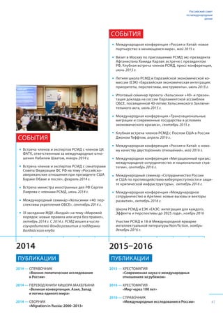 2015–20162014
2014 — СПРАВОЧНИК
«Военно-политические исследования
в России»
2014 — ПЕРЕВОД КНИГИ КИШОРА МАХБУБАНИ
«Великая конвергенция. Азия, Запад
и логика единого мира»
2014 — СБОРНИК
«Migration in Russia: 2000–2013»
2015 — ХРЕСТОМАТИЯ
«Современная наука о международных
отношениях за рубежом»
2016 — ХРЕСТОМАТИЯ
«Мир через 100 лет»
2016 — СПРАВОЧНИК
«Международные исследования в России»
Встреча членов и экспертов РСМД с членом ЦК
ФАТХ, ответственным за международные отно-
шения Набилем Шаатом, январь 2014 г.
Встреча членов и экспертов РСМД с сенаторами
Совета Федерации ФС РФ на тему «Российско-
американские отношения при президенте США
Бараке Обаме и после», февраль 2014 г.
Встреча министра иностранных дел РФ Сергея
Лаврова с членами РСМД, июнь 2014 г.
Международный семинар «Хельсинки +40: пер-
спективы укрепления ОБСЕ», сентябрь 2014 г.
XI заседание МДК «Валдай» на тему «Мировой
порядок: новые правила или игра без правил»,
октябрь 2014 г. С 2014 г. РСМД вошел в число
соучредителей Фонда развития и поддержки
Валдайского клуба
СОБЫТИЯ
Международная конференция «Россия и Китай: новое
партнерство в меняющемся мире», май 2015 г.
Визит в Москву по приглашению РСМД экс-президента
Афганистана Хамида Карзая: встречи с президентом
РФ, Клубная встреча членов РСМД, пресс-конференция,
июнь 2015 г.
	
Летняя школа РСМД и Евразийской экономической ко-
миссии (ЕЭК) «Евразийская экономическая интеграция:
приоритеты, перспективы, инструменты», июль 2015 г.
Итоговый семинар проекта «Хельсинки +40» и презен-
тация доклада на сессии Парламентской ассамблеи
ОБСЕ, посвященной 40-летию Хельсинкского Заключи-
тельного акта, июль 2015 г.
Международная конференция «Транснациональные
миграции и современные государства в условиях
экономического кризиса», сентябрь 2015 г.
Клубная встреча членов РСМД с Послом США в России
Джоном Теффтом, апрель 2016 г.
Международная конференция «Россия и Китай: к ново-
му качеству двусторонних отношений», май 2016 г.
Международная конференция «Миграционный кризис:
международное сотрудничество и национальные стра-
тегии», сентябрь 2016 г.
Международный семинар «Сотрудничество России
и США по противодействию киберпреступности и защи-
те критической инфраструктуры», октябрь 2016 г.
Международная конференция «Международное
сотрудничество в Арктике: новые вызовы и векторы
развития», октябрь 2016 г.
Школа РСМД и ЕЭК «ЕАЭС: интеграция для каждого.
Эффекты и перспективы до 2025 года», ноябрь 2016
Участие РСМД в 18-й Международной ярмарке
интеллектуальной литературы Non/fiction, ноябрь-
декабрь 2016 г.
СОБЫТИЯ
ПУБЛИКАЦИИ ПУБЛИКАЦИИ
Российский совет
по международным
делам
47
 