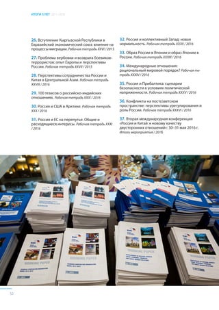 ИТОГИ 5 ЛЕТ 2011–2016
52
26. Вступление Кыргызской Республики в
Евразийский экономический союз: влияние на
процессы миграции. Рабочая тетрадь XXVI / 2015
27. Проблема вербовки и возврата боевиков-
террористов: опыт Европы и перспективы
России. Рабочая тетрадь XXVII / 2015
28. Перспективы сотрудничества России и
Китая в Центральной Азии. Рабочая тетрадь
XXVIII / 2016
29. 100 тезисов о российско-индийских
отношениях. Рабочая тетрадь XXIX / 2016
30. Россия и США в Арктике. Рабочая тетрадь
XXX / 2016
31. Россия и ЕС на перепутье. Общие и
расходящиеся интересы. Рабочая тетрадь XXXI
/ 2016
32. Россия и коллективный Запад: новая
нормальность. Рабочая тетрадь XXXII / 2016
33. Образ России в Японии и образ Японии в
России. Рабочая тетрадь XXXIII / 2016
34. Международные отношения:
рациональный мировой порядок? Рабочая те-
традь XXXIV / 2016
35. Россия и Прибалтика: сценарии
безопасности в условиях политической
напряженности. Рабочая тетрадь XXXV / 2016
36. Конфликты на постсоветском
пространстве: перспективы урегулирования и
роль России. Рабочая тетрадь XXXVI / 2016
37. Вторая международная конференция
«Россия и Китай: к новому качеству
двусторонних отношений»: 30–31 мая 2016 г.
Итоги мероприятия / 2016
 