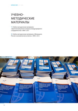 ИТОГИ 5 ЛЕТ 2011–2016
54
УЧЕБНО-
МЕТОДИЧЕСКИЕ
МАТЕРИАЛЫ
1. Учебно-методические материалы
«Арктический регион: вопросы международного
сотрудничества». УММ I / 2015
2. Учебно-методические материалы «Миграция в
России: экономические аспекты». УММ II / 2015
 