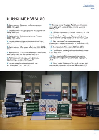 55
Российский совет
по международным
делам
КНИЖНЫЕ ИЗДАНИЯ
1. Хрестоматия «Россия в глобальном мире:
2000–2011, 2011
2. Справочник «Международные исследования
в России», 2011
3. Хрестоматия «Внешняя политика России:
2000–2020», 2012
4. Справочник «Миграционные поле России»,
2013
5. Хрестоматия «Миграция в России: 2000–2012»,
2013
6. Хрестоматия «Арктический регион: проблемы
международного сотрудничества», 2013
7. Коллективная монография «Дилеммы
Британии: российский взгляд», 2014
8. Справочник «Военно-политические
исследования в России», 2014
9. Перевод книги Кишора Махбубани «Великая
конвергенция. Азия, Запад и логика единого
мира», 2014
10. Сборник «Migration in Russia: 2000–2013», 2014
11. Книга Игоря Иванова «Украинский кризис
через призму международных отношений» , 2015
12. Хрестоматия «Современная наука
о международных отношениях за рубежом», 2015
13. Хрестоматия «Мир через 100 лет», 2016
14. Справочник «Международные исследования
в России», 2016
15. Хрестоматия «Эволюция постсоветского
пространства: прошлое, настоящее, будущее»,
2016
16. Книга Игоря Иванова «Европейский вектор
внешней политики современной России», 2016
 