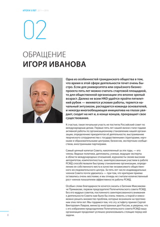 ИТОГИ 5 ЛЕТ 2011—2016
Одна из особенностей гражданского общества в том,
что время в этой сфере деятельности течет очень бы-
стро. Если для университета или серьёзного бизнес-
проекта пять лет можно считать стартовой площадкой,
то для общественной организации это вполне зрелый
возраст. Далеко не всем НКО удаётся пройти пятилет-
ний рубеж — меняются условия работы, теряется на-
чальный энтузиазм, распадается команда основателей,
и некогда многообещающая инициатива на глазах увя-
дает, сходит на нет и, в конце концов, прекращает свое
существование.
К счастью, такая печальная участь не постигла Российский совет по
международным делам. Первые пять лет нашей жизни стали годами
активной работы по организационному становлению нашей органи-
зации, определению приоритетов её деятельности, выстраиванию
творческого сотрудничества с государственными структурами, науч-
ными и образовательными центрами, бизнесом, экспертным сообще-
ством, иностранными партнерами.
Самый ценный капитал Совета, накопленный за эти годы, — его
члены. Видные политики, дипломаты, ученые, ведущие эксперты
в области международных отношений, журналисты своим высоким
авторитетом, компетентностью, заинтересованным участием в работе
РСМД способствовали быстрому становлению организации, опреде-
лению ее собственного места в качестве независимого обществен-
ного исследовательского центра. За пять лет число индивидуальных
членов Совета почти удвоилось — при том, что критерии приема
оставались очень жесткими, и мы отнюдь не считали количественный
рост членов показателем эффективности работы РСМД.
Особые слова благодарности хочется сказать о Евгении Максимови-
че Примакове, первом председателе Попечительского совета РСМД.
Без его мудрых советов, постоянного заинтересованного внимания
к деятельности Совета нам было бы очень тяжело, а порой и невоз-
можно решать множество проблем, которые возникали на протяже-
нии этих пяти лет. Мы гордимся тем, что эту эстафету принял Сергей
Викторович Лавров, министр иностранных дел России, и уверены, что
с его избранием председателем Попечительского совета РСМД наша
организация продолжит успешно реализовывать стоящие перед ней
задачи.
02
ОБРАЩЕНИЕ
ИГОРЯ ИВАНОВА
02
ОБРАЩЕНИЕ
ИГОРЯ ИВАНОВА
8
 