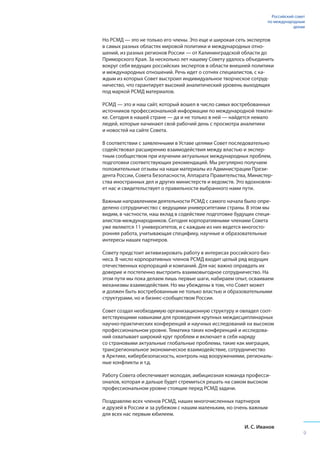 Но РСМД ­— это не только его члены. Это еще и широкая сеть экспертов
в самых разных областях мировой политики и международных отно-
шений, из разных регионов России — от Калининградской области до
Приморского Края. За несколько лет нашему Совету удалось объединить
вокруг себя ведущих российских экспертов в области внешней политики
и международных отношений. Речь идет о сотнях специалистов, с ка-
ждым из которых Совет выстроил индивидуальное творческое сотруд-
ничество, что гарантирует высокий аналитический уровень выходящих
под маркой РСМД материалов.
РСМД — это и наш сайт, который вошел в число самых востребованных
источников профессиональной информации по международной темати-
ке. Сегодня в нашей стране — да и не только в ней — найдется немало
людей, которые начинают свой рабочий день с просмотра аналитики
и новостей на сайте Совета.
В соответствии с заявленными в Уставе целями Совет последовательно
содействовал расширению взаимодействия между властью и экспер-
тным сообществом при изучении актуальных международных проблем,
подготовки соответствующих рекомендаций. Мы регулярно получаем
положительные отзывы на наши материалы из Администрации Прези-
дента России, Совета Безопасности, Аппарата Правительства, Министер-
ства иностранных дел и других министерств и ведомств. Это вдохновля-
ет нас и свидетельствует о правильности выбранного нами пути.
Важным направлением деятельности РСМД с самого начала было опре-
делено сотрудничество с ведущими университетами страны. В этом мы
видим, в частности, наш вклад в содействие подготовке будущих специ-
алистов-международников. Сегодня корпоративными членами Совета
уже являются 11 университетов, и с каждым из них ведется многосто-
ронняя работа, учитывающая специфику, научные и образовательные
интересы наших партнеров.
Совету предстоит активизировать работу в интересах российского биз-
неса. В число корпоративных членов РСМД входит целый ряд ведущих
отечественных корпораций и компаний. Для нас важно оправдать их
доверие и постепенно выстроить взаимовыгодное сотрудничество. На
этом пути мы пока делаем лишь первые шаги, набираем опыт, осваиваем
механизмы взаимодействия. Но мы убеждены в том, что Совет может
и должен быть востребованным не только властью и образовательными
структурами, но и бизнес-сообществом России.
Совет создал необходимую организационную структуру и овладел соот-
ветствующими навыками для проведения крупных междисциплинарных
научно-практических конференций и научных исследований на высоком
профессиональном уровне. Тематика таких конференций и исследова-
ний охватывает широкий круг проблем и включает в себя наряду
со страновыми актуальные глобальные проблемы, такие как миграция,
трансрегиональное экономическое взаимодействие, сотрудничество
в Арктике, кибербезопасность, контроль над вооружениями, региональ-
ные конфликты и т.д.
Работу Совета обеспечивает молодая, амбициозная команда професси-
оналов, которая и дальше будет стремиться решать на самом высоком
профессиональном уровне стоящие перед РСМД задачи.
Поздравляю всех членов РСМД, наших многочисленных партнеров
и друзей в России и за рубежом с нашим маленьким, но очень важным
для всех нас первым юбилеем.
И. С. Иванов
Российский совет
по международным
делам
9
 