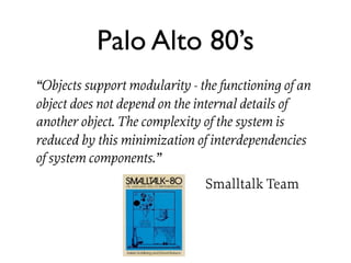 Palo Alto 80’s
“Objects support modularity - the functioning of an
object does not depend on the internal details of
another object. The complexity of the system is
reduced by this minimization of interdependencies
of system components.”
                               Smalltalk Team
 