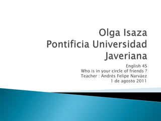 Olga Isaza Pontificia Universidad Javeriana  English 4S Who is in your circle of friends ? Teacher : Andrés Felipe Narváez  1 de agosto 2011  