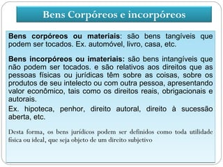 Bens Corpóreos e incorpóreos
Bens corpóreos ou materiais: são bens tangíveis que
podem ser tocados. Ex. automóvel, livro, casa, etc.

Bens incorpóreos ou imateriais: são bens intangíveis que
não podem ser tocados. e são relativos aos direitos que as
pessoas físicas ou jurídicas têm sobre as coisas, sobre os
produtos de seu intelecto ou com outra pessoa, apresentando
valor econômico, tais como os direitos reais, obrigacionais e
autorais.
Ex. hipoteca, penhor, direito autoral, direito à sucessão
aberta, etc.
Desta forma, os bens jurídicos podem ser definidos como toda utilidade
física ou ideal, que seja objeto de um direito subjetivo
 