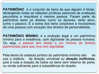 PATRIMÔNIO é o conjunto de bens de que alguém é titular,
abrangendo todas as relações jurídicas passíveis de avaliação
pecuniária e imputável a mesma pessoa. Fazem parte do
patrimônio tanto os direitos como os deveres, tanto ativo,
como o passivo. É a soma dos bens corpóreos e incorpóreos
de uma pessoa com exceção dos direitos da personalidade,

PATRIMÔNIO MÍNIMO: é a proteção legal a um patrimônio
mínimo para a existência, com dignidade da pessoa humana.
Ou seja, a pessoa tem direito a um mínimo de direitos
patrimoniais para que viva com dignidade.

Pela teoria do estatuto jurídico do patrimônio mínimo não se
usa o instituto da doação universal ou doação inoficiosa,
pois é nula a doação de todos os bens sem reserva de parte,
ou renda suficiente para a subsistência do doador.
 