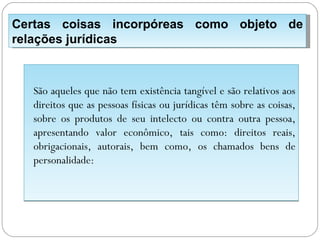 Certas coisas incorpóreas como objeto de
relações jurídicas



  São aqueles que não tem existência tangível e são relativos aos
  direitos que as pessoas físicas ou jurídicas têm sobre as coisas,
  sobre os produtos de seu intelecto ou contra outra pessoa,
  apresentando valor econômico, tais como: direitos reais,
  obrigacionais, autorais, bem como, os chamados bens de
  personalidade:
 