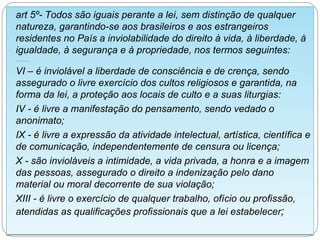 art 5º- Todos são iguais perante a lei, sem distinção de qualquer
natureza, garantindo-se aos brasileiros e aos estrangeiros
residentes no País a inviolabilidade do direito à vida, à liberdade, à
igualdade, à segurança e à propriedade, nos termos seguintes:
.............


VI – é inviolável a liberdade de consciência e de crença, sendo
assegurado o livre exercício dos cultos religiosos e garantida, na
forma da lei, a proteção aos locais de culto e a suas liturgias:
IV - é livre a manifestação do pensamento, sendo vedado o
anonimato;
IX - é livre a expressão da atividade intelectual, artística, científica e
de comunicação, independentemente de censura ou licença;
X - são invioláveis a intimidade, a vida privada, a honra e a imagem
das pessoas, assegurado o direito a indenização pelo dano
material ou moral decorrente de sua violação;
XIII - é livre o exercício de qualquer trabalho, ofício ou profissão,
atendidas as qualificações profissionais que a lei estabelecer;
 