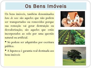 Os Bens Imóveis
Os bens imóveis, também denominados
bens de raiz são aqueles que não podem
ser transportados ou removidos porque
sua remoção vai gerar destruição ou
desvalorização; são aqueles que estão
incorporados ao solo por uma questão
natural ou artificial.
 Só podem ser adquiridos por escritura
pública.
 A hipoteca é garantia real destinada aos
bens imóveis
 