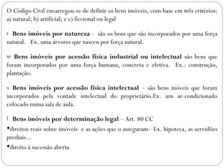 O Código Civil encarregou-se de definir os bens imóveis, com base em três critérios:
a) natural; b) artificial; e c) ficcional ou legal

r Bens imóveis por natureza - são os bens que são incorporados por uma força
natural. Ex. uma árvores que nasceu por força natural.

m  Bens imóveis por acessão física industrial ou intelectual são bens que
foram incorporados por uma força humana, concreta e efetiva. Ex.: construção,
plantação.

o Bens imóveis por acessão física intelectual – são bens móveis que foram
incorporados pela vontade intelectual do proprietário.Ex. um ar-condicionado
colocado numa sala de aula.

l Bens imóveis por determinação legal – Art. 80 CC
direitos reais sobre imóveis e as ações que o asseguram– Ex. hipoteca, as servidões
prediais...
direito à sucessão aberta
 