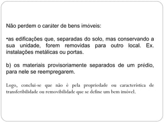 Não perdem o caráter de bens imóveis:

•as edificações que, separadas do solo, mas conservando a
sua unidade, forem removidas para outro local. Ex.
instalações metálicas ou portas.

b) os materiais provisoriamente separados de um prédio,
para nele se reempregarem.

Logo, conclui-se que não é pela propriedade ou característica de
transferibilidade ou removibilidade que se define um bem imóvel.
 