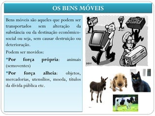 OS BENS MÓVEIS
Bens móveis são aqueles que podem ser
transportados sem alteração da
substância ou da destinação econômico-
social ou seja, sem causar destruição ou
deterioração.
Podem ser movidos:
Por      força própria: animais
(semoventes)
Por       força     alheia:    objetos,
mercadorias, utensílios, moeda, títulos
da dívida pública etc.
 