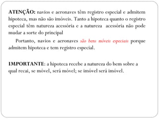 ATENÇÃO: navios e aeronaves têm registro especial e admitem
hipoteca, mas não são imóveis. Tanto a hipoteca quanto o registro
especial têm natureza acessória e a natureza acessória não pode
mudar a sorte do principal
   Portanto, navios e aeronaves são bens móveis especiais porque
admitem hipoteca e tem registro especial.

IMPORTANTE: a hipoteca recebe a natureza do bem sobre a
qual recai, se móvel, será móvel; se imóvel será imóvel.
 
 