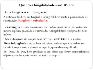 Quanto à fungibilidade – art. 85, CC
Bens Fungíveis e infungíveis
A distinção dos bens em fungível e infungível diz respeito à possibilidade de
substituição. Fungível = substituível

Bens fungíveis – são bens móveis que podem substituir-se por outros da
mesma espécie, qualidade e quantidade. A fungibilidade é própria dos bens
móveis.
Os bens fungíveis são sempre bens móveis.– art 85 CC. Ex. dinheiro.
 Bens infungíveis – são os bens móveis ou imóveis que não podem ser
substituídos por outros da mesma espécie, quantidade e qualidade.
Ex. Obras de arte, bens produzidos em séries que foram personalizados,
objetos raros dos quais restam um único exemplar.
 
 