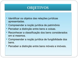 OBJETIVOS

 Identificar os objetos das relações jurídicas
    apresentadas.
   Compreender a noção jurídica de patrimônio
   Perceber a distinção entre bens e coisas.
   Reconhecer a classificação dos bens considerados
    em si mesmos.
   Compreender a noção jurídica de fungibilidade dos
    bens.
   Perceber a distinção entre bens móveis e imóveis.
 