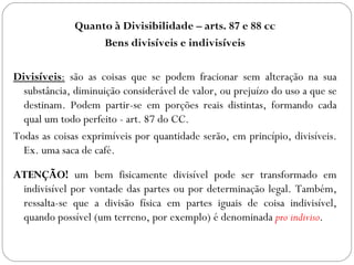 Quanto à Divisibilidade – arts. 87 e 88 cc
                   Bens divisíveis e indivisíveis

Divisíveis: são as coisas que se podem fracionar sem alteração na sua
  substância, diminuição considerável de valor, ou prejuízo do uso a que se
  destinam. Podem partir-se em porções reais distintas, formando cada
  qual um todo perfeito - art. 87 do CC.
Todas as coisas exprimíveis por quantidade serão, em princípio, divisíveis.
  Ex. uma saca de café.

ATENÇÃO! um bem fisicamente divisível pode ser transformado em
 indivisível por vontade das partes ou por determinação legal. Também,
 ressalta-se que a divisão física em partes iguais de coisa indivisível,
 quando possível (um terreno, por exemplo) é denominada pro indiviso.
 